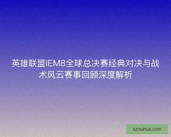 英雄联盟IEM8全球总决赛经典对决与战术风云赛事回顾深度解析