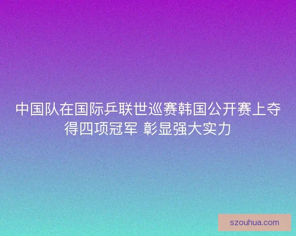 中国队在国际乒联世巡赛韩国公开赛上夺得四项冠军 彰显强大实力
