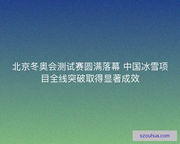 北京冬奥会测试赛圆满落幕 中国冰雪项目全线突破取得显著成效
