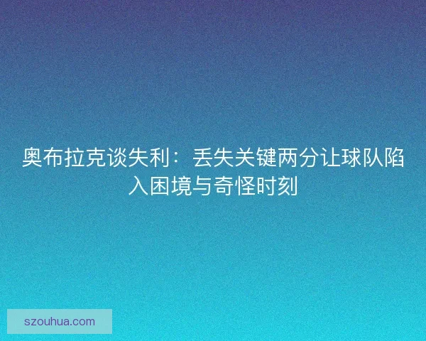 奥布拉克谈失利：丢失关键两分让球队陷入困境与奇怪时刻